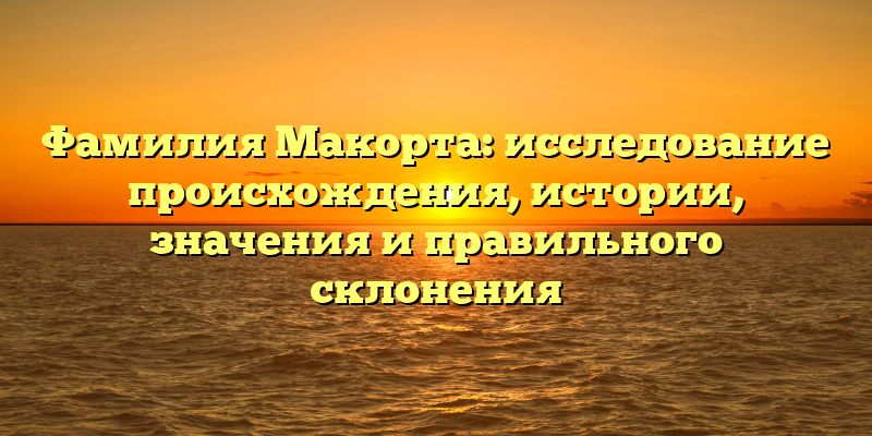 Фамилия Макорта: исследование происхождения, истории, значения и правильного склонения