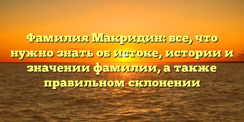 Фамилия Макридин: все, что нужно знать об истоке, истории и значении фамилии, а также правильном склонении
