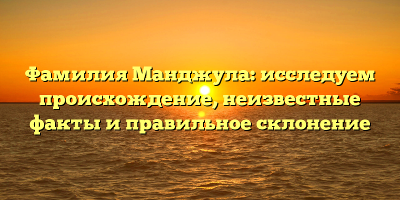 Фамилия Манджула: исследуем происхождение, неизвестные факты и правильное склонение