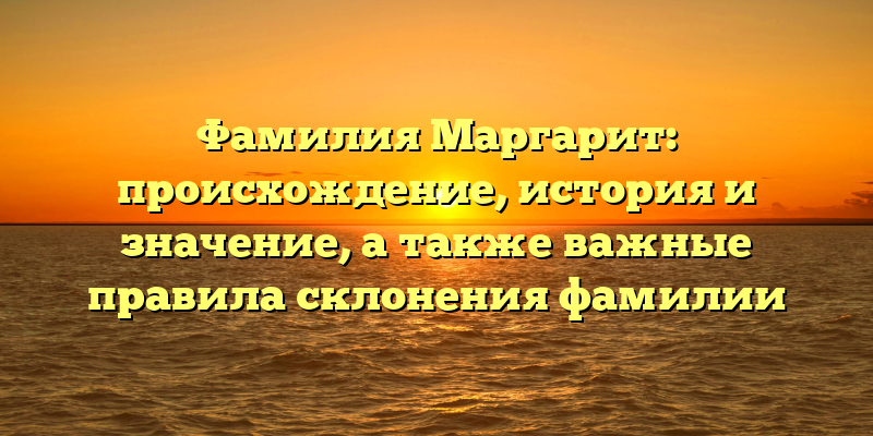 Фамилия Маргарит: происхождение, история и значение, а также важные правила склонения фамилии