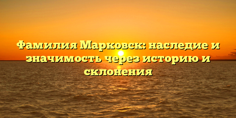 Фамилия Марковск: наследие и значимость через историю и склонения