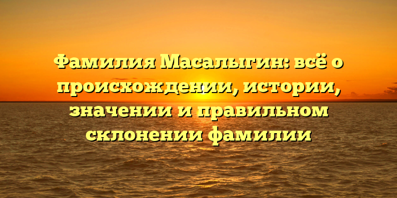 Фамилия Масалыгин: всё о происхождении, истории, значении и правильном склонении фамилии