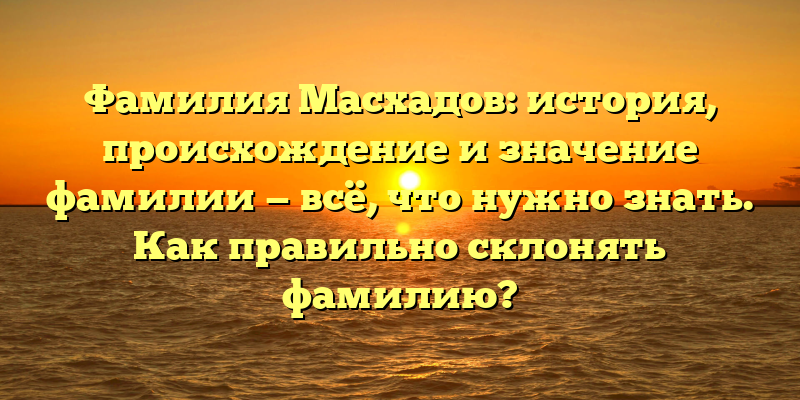 Фамилия Масхадов: история, происхождение и значение фамилии — всё, что нужно знать. Как правильно склонять фамилию?