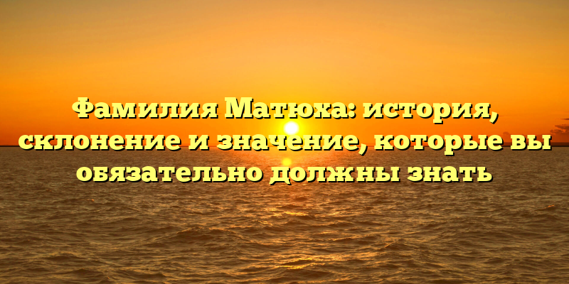 Фамилия Матюха: история, склонение и значение, которые вы обязательно должны знать