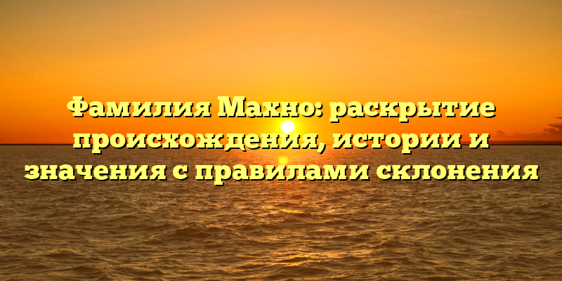 Фамилия Махно: раскрытие происхождения, истории и значения с правилами склонения
