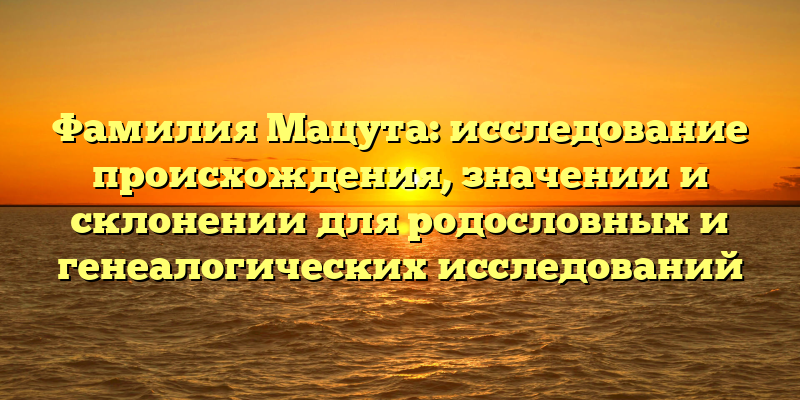 Фамилия Мацута: исследование происхождения, значении и склонении для родословных и генеалогических исследований