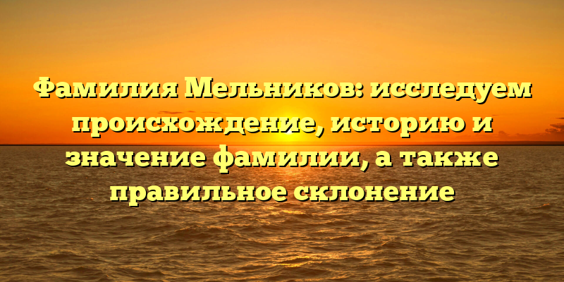 Фамилия Мельников: исследуем происхождение, историю и значение фамилии, а также правильное склонение