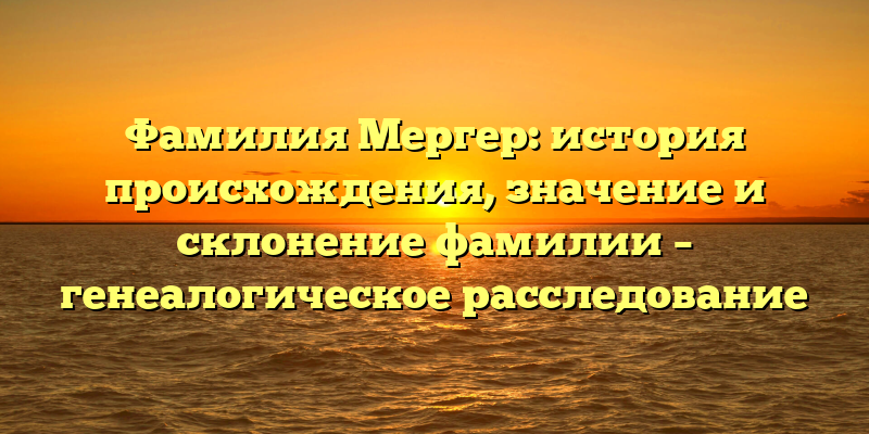 Фамилия Мергер: история происхождения, значение и склонение фамилии – генеалогическое расследование
