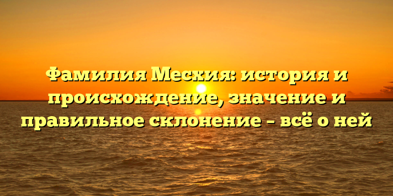 Фамилия Месхия: история и происхождение, значение и правильное склонение – всё о ней