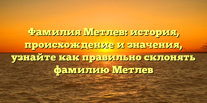 Фамилия Метлев: история, происхождение и значения, узнайте как правильно склонять фамилию Метлев