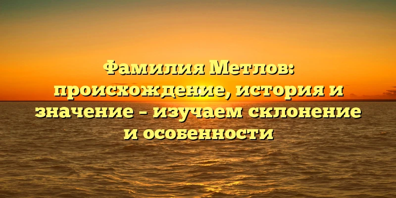 Фамилия Метлов: происхождение, история и значение – изучаем склонение и особенности Фамилия Метлов: происхождение, история и значение – изучаем склонение и особенности