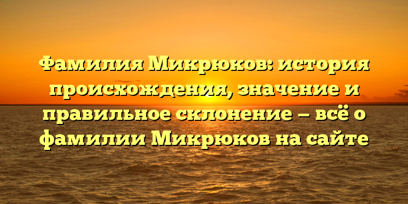 Фамилия Микрюков: история происхождения, значение и правильное склонение — всё о фамилии Микрюков на сайте