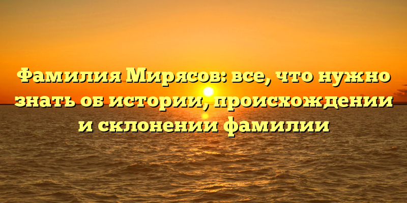 Фамилия Мирясов: все, что нужно знать об истории, происхождении и склонении фамилии