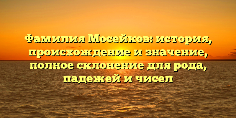 Фамилия Мосейков: история, происхождение и значение, полное склонение для рода, падежей и чисел