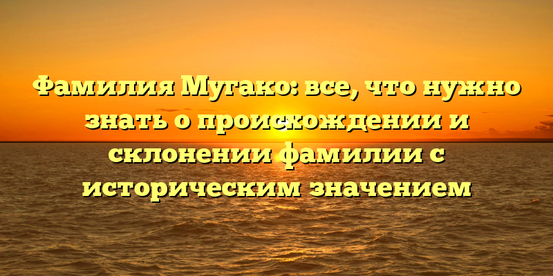 Фамилия Мугако: все, что нужно знать о происхождении и склонении фамилии с историческим значением