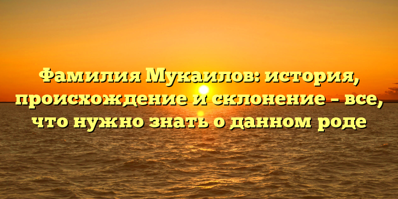 Фамилия Мукаилов: история, происхождение и склонение – все, что нужно знать о данном роде