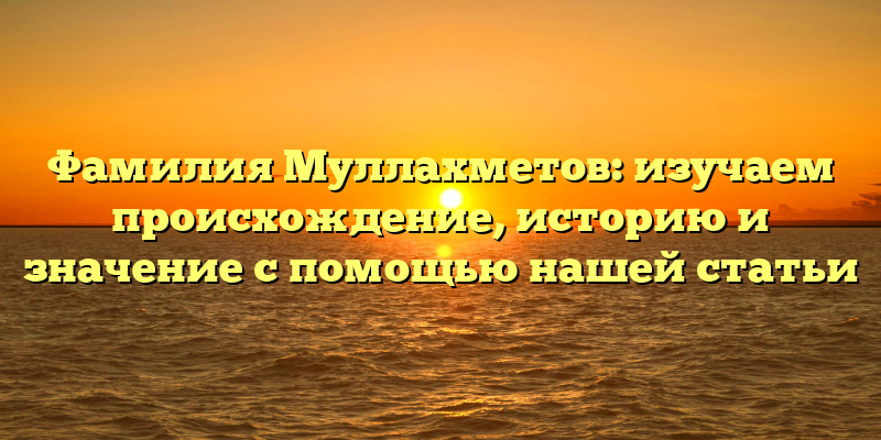 Фамилия Муллахметов: изучаем происхождение, историю и значение с помощью нашей статьи