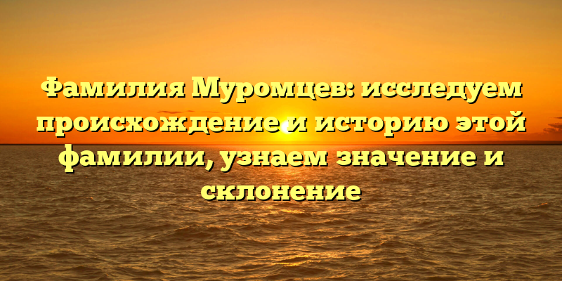 Фамилия Муромцев: исследуем происхождение и историю этой фамилии, узнаем значение и склонение