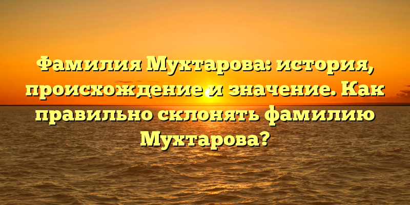 Фамилия Мухтарова: история, происхождение и значение. Как правильно склонять фамилию Мухтарова?