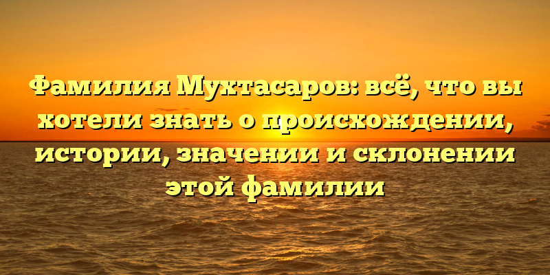 Фамилия Мухтасаров: всё, что вы хотели знать о происхождении, истории, значении и склонении этой фамилии