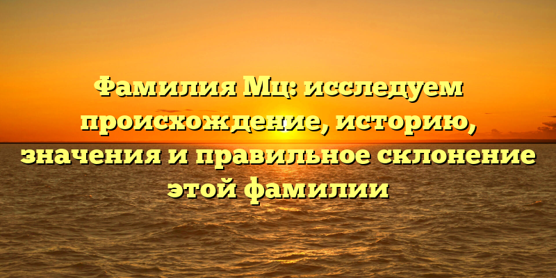 Фамилия Мц: исследуем происхождение, историю, значения и правильное склонение этой фамилии