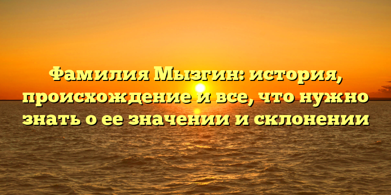 Фамилия Мызгин: история, происхождение и все, что нужно знать о ее значении и склонении