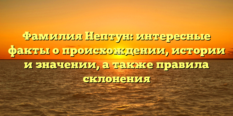 Фамилия Нептун: интересные факты о происхождении, истории и значении, а также правила склонения
