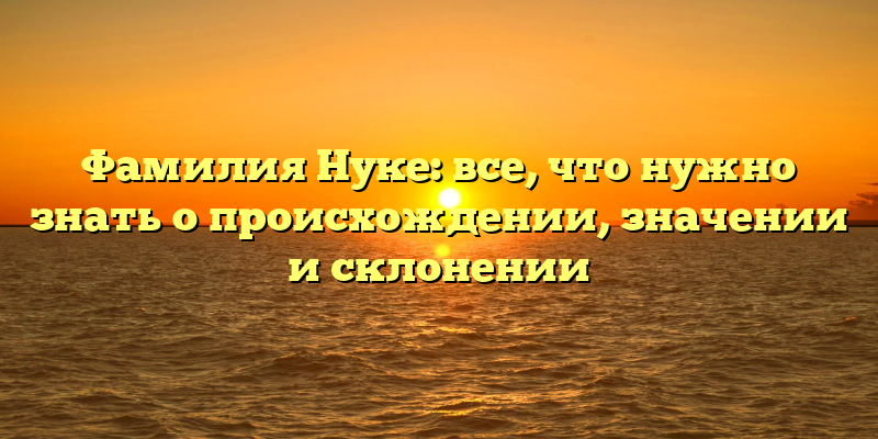 Фамилия Нуке: все, что нужно знать о происхождении, значении и склонении