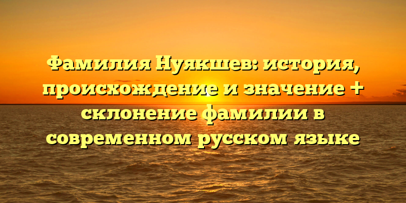 Фамилия Нуякшев: история, происхождение и значение + склонение фамилии в современном русском языке