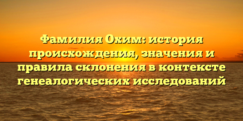 Фамилия Охим: история происхождения, значения и правила склонения в контексте генеалогических исследований