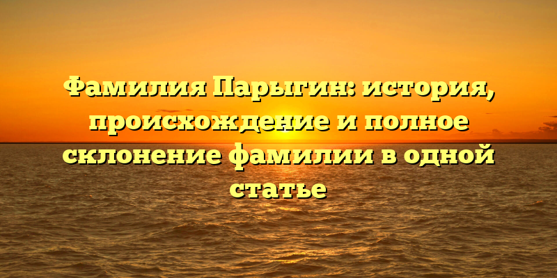 Фамилия Парыгин: история, происхождение и полное склонение фамилии в одной статье