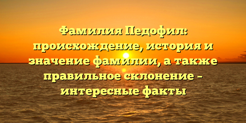 Фамилия Педофил: происхождение, история и значение фамилии, а также правильное склонение – интересные факты