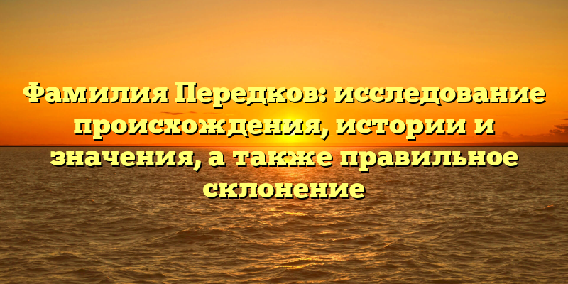 Фамилия Передков: исследование происхождения, истории и значения, а также правильное склонение