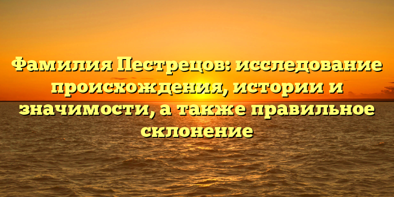 Фамилия Пестрецов: исследование происхождения, истории и значимости, а также правильное склонение