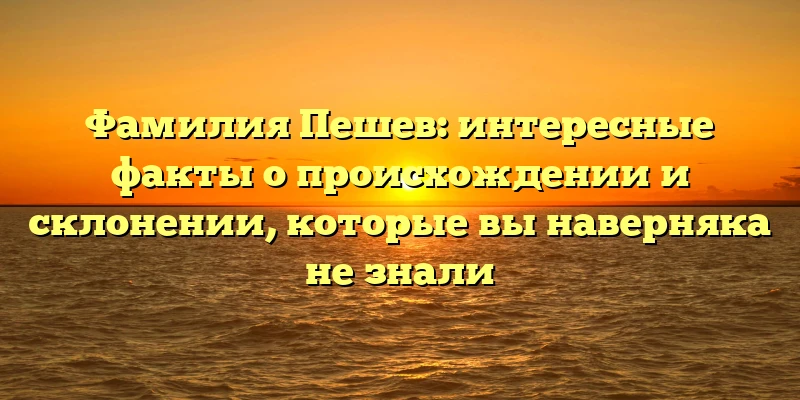 Фамилия Пешев: интересные факты о происхождении и склонении, которые вы наверняка не знали Фамилия Пешев: интересные факты о происхождении и склонении, которые вы наверняка не знали