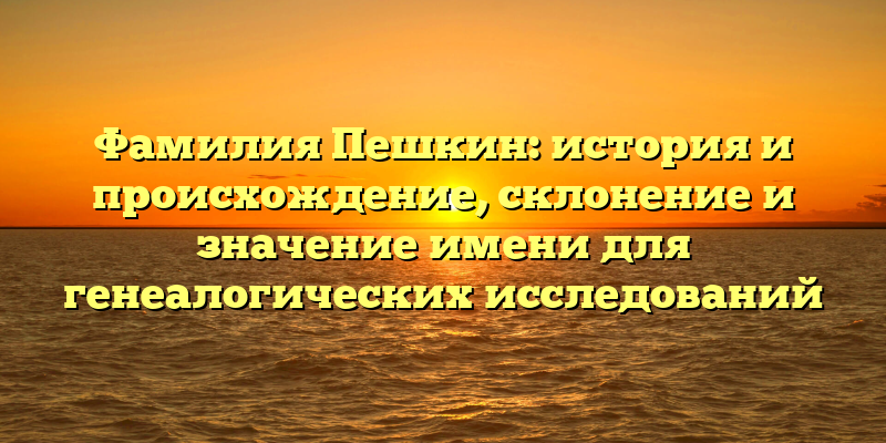 Фамилия Пешкин: история и происхождение, склонение и значение имени для генеалогических исследований