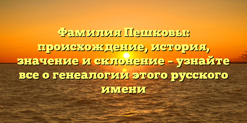 Фамилия Пешковы: происхождение, история, значение и склонение – узнайте все о генеалогии этого русского имени
