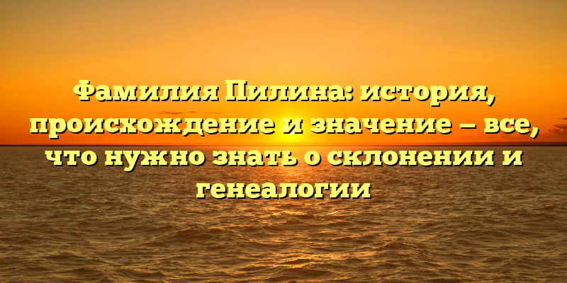 Фамилия Пилина: история, происхождение и значение — все, что нужно знать о склонении и генеалогии