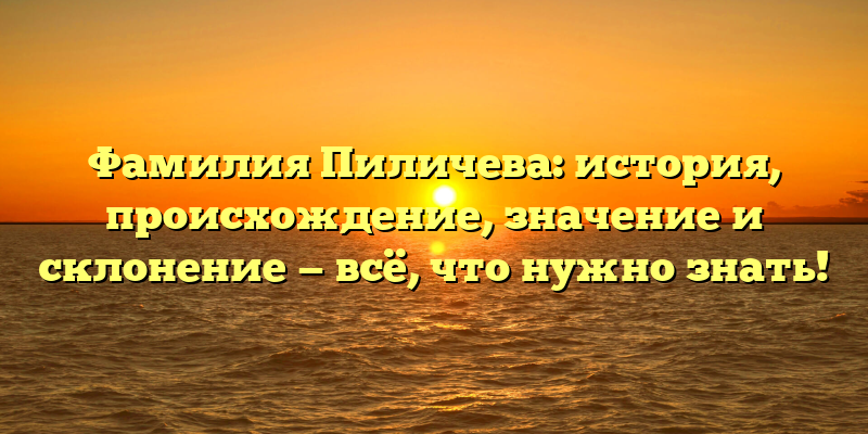 Фамилия Пиличева: история, происхождение, значение и склонение — всё, что нужно знать!