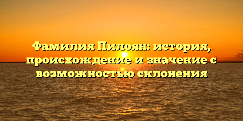 Фамилия Пилоян: история, происхождение и значение с возможностью склонения