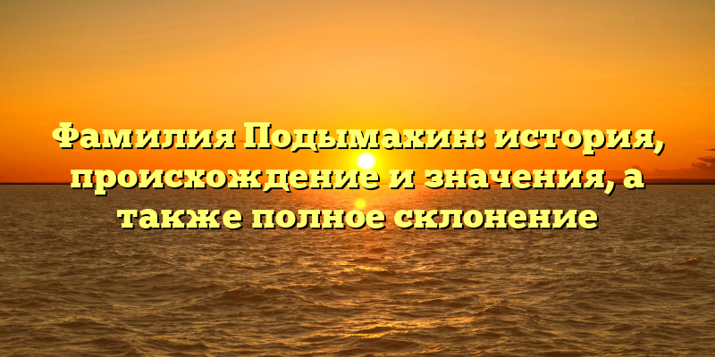 Фамилия Подымахин: история, происхождение и значения, а также полное склонение