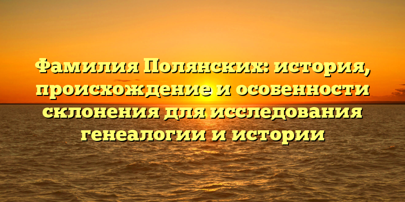 Фамилия Полянских: история, происхождение и особенности склонения для исследования генеалогии и истории