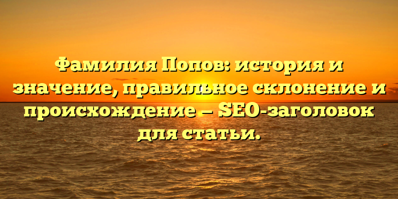 Фамилия Попов: история и значение, правильное склонение и происхождение — SEO-заголовок для статьи.