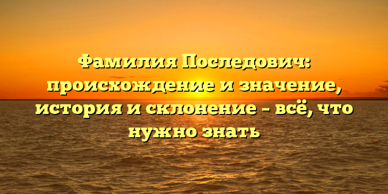 Фамилия Последович: происхождение и значение, история и склонение – всё, что нужно знать