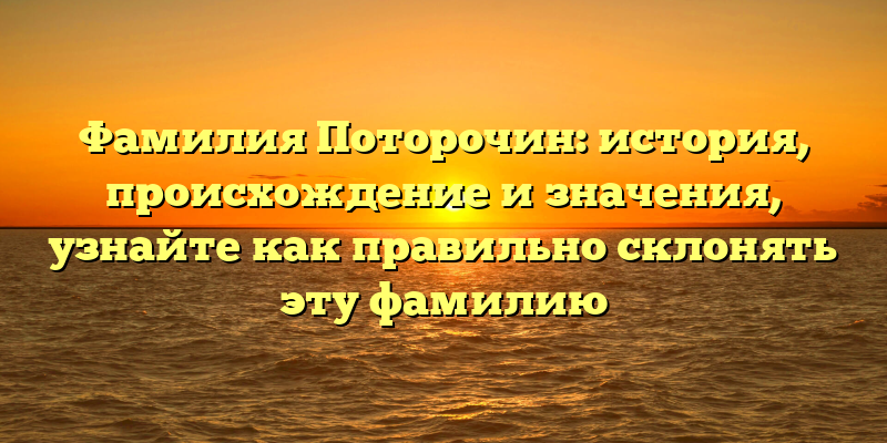 Фамилия Поторочин: история, происхождение и значения, узнайте как правильно склонять эту фамилию