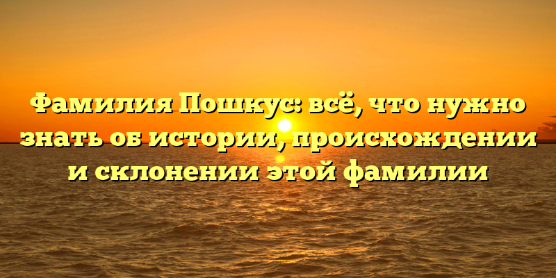 Фамилия Пошкус: всё, что нужно знать об истории, происхождении и склонении этой фамилии