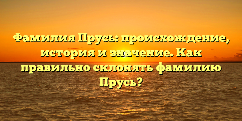 Фамилия Прусь: происхождение, история и значение. Как правильно склонять фамилию Прусь?