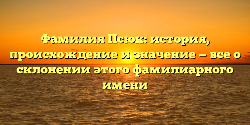 Фамилия Псюк: история, происхождение и значение — все о склонении этого фамилиарного имени