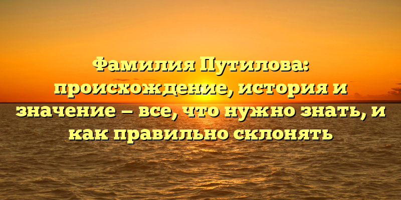 Фамилия Путилова: происхождение, история и значение — все, что нужно знать, и как правильно склонять
