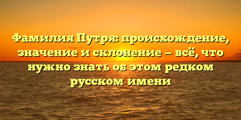 Фамилия Путря: происхождение, значение и склонение — всё, что нужно знать об этом редком русском имени